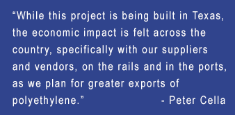 “While this project is being built in Texas, the economic impact is felt across the country, specifically with our suppliers and vendors, on the rails and in the ports, as we plan for greater exports of polyethylene.” — Peter Cella